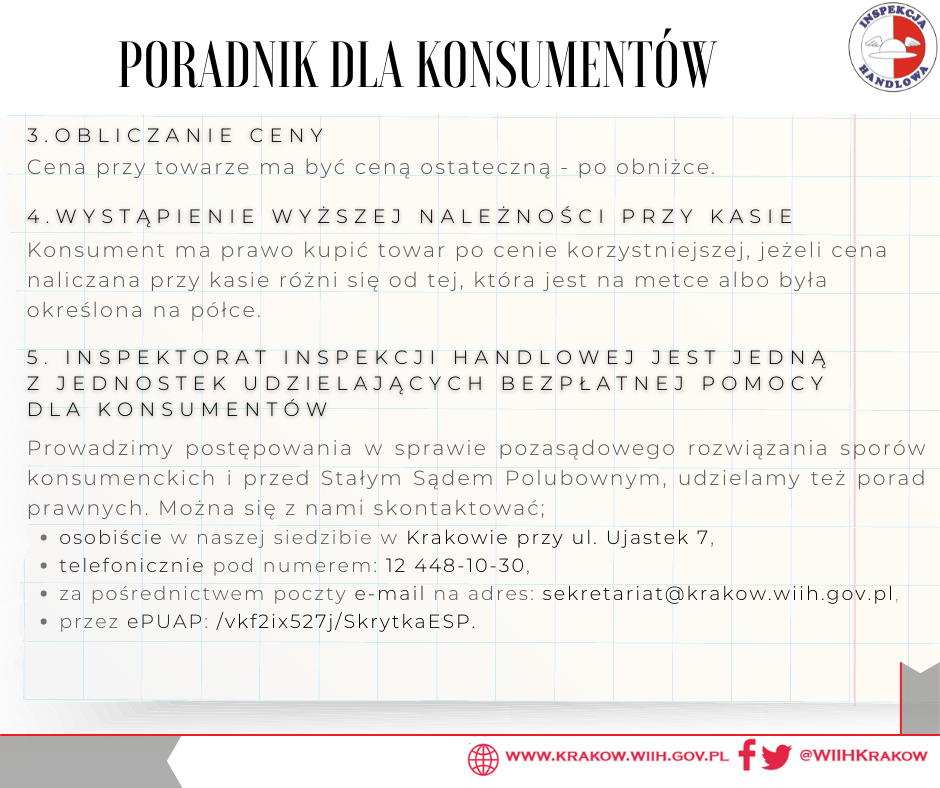 W prawym górny rogu znajduje się logo Inspekcji Handlowej, a w prawy dolnym odnośniki do strony internetowej www.krakow.wiih.gov.pl i mediów społecznościowych Facebook i Twitter. Na środku znajduje się tekst: Poradnik dla konsumentów 3. Obliczanie ceny Cena przy towarze ma być ceną ostateczną – po obniżce. 4. Wystąpienie wyższej należności przy kasie Konsument ma prawo kupić towar po cenie korzystniejszej, jeżeli cena naliczana przy kasie różni się od tej, która jest na metce albo była określona na półce. 5. Inspektorat Inspekcji Handlowej jest jedną z jednostek udzielających bezpłatnej pomocy dla konsumentów Prowadzimy postępowania w sprawie pozasądowego rozwiązania sporów konsumenckich i przed Stałym Sądem Polubownym, udzielamy też porad prawnych. Można się z nami skontaktować: - osobiście w naszej siedzibie w Krakowie przy ul. Ujastek 7, - telefonicznie pod numerem: 12 448-10-30, za pośrednictwem poczty e-mail na adres: sekretariat@krakow.wiih.gov.pl, - przez ePUAP: /vkf2ix527j/SkrytkaESP 